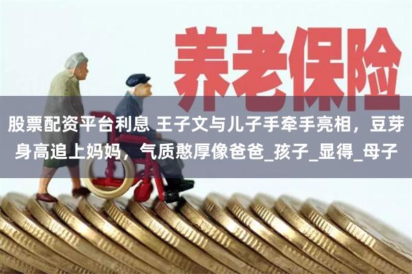 股票配资平台利息 王子文与儿子手牵手亮相，豆芽身高追上妈妈，气质憨厚像爸爸_孩子_显得_母子