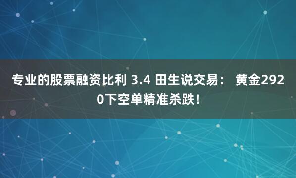 专业的股票融资比利 3.4 田生说交易： 黄金2920下空单精准杀跌！