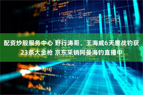 配资炒股服务中心 野行涛哥、王海威6天鏖战钓获23条大金枪 京东采销阿曼海钓直播中