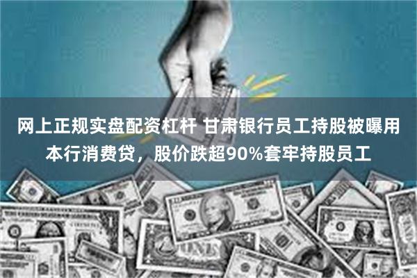 网上正规实盘配资杠杆 甘肃银行员工持股被曝用本行消费贷，股价跌超90%套牢持股员工