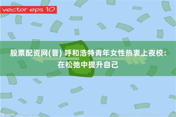 股票配资网(晋) 呼和浩特青年女性热衷上夜校：在松弛中提升自己