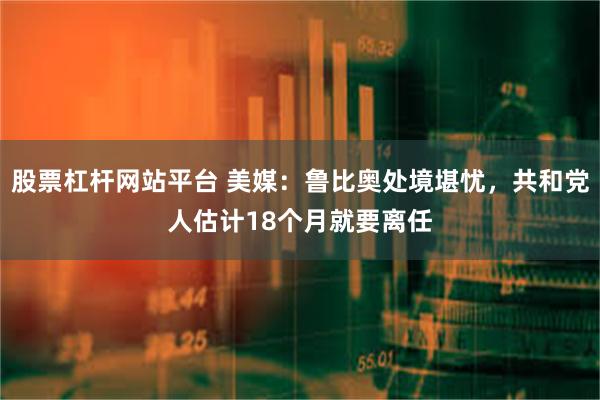 股票杠杆网站平台 美媒：鲁比奥处境堪忧，共和党人估计18个月就要离任