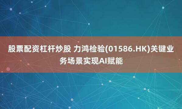 股票配资杠杆炒股 力鸿检验(01586.HK)关键业务场景实现AI赋能
