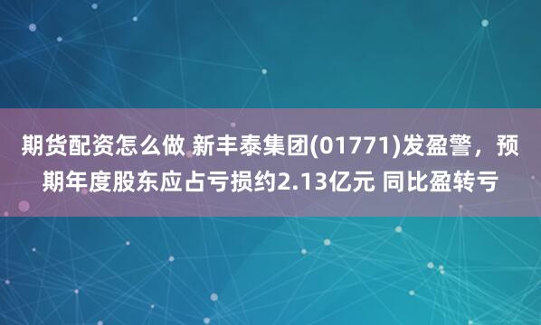 期货配资怎么做 新丰泰集团(01771)发盈警，预期年度股东应占亏损约2.13亿元 同比盈转亏