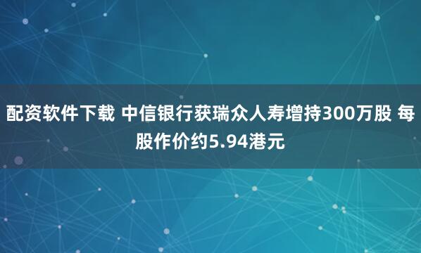 配资软件下载 中信银行获瑞众人寿增持300万股 每股作价约5.94港元