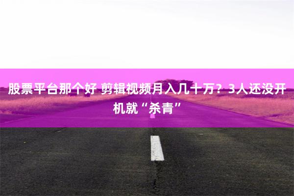 股票平台那个好 剪辑视频月入几十万？3人还没开机就“杀青”