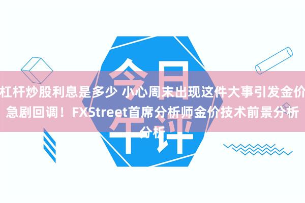 杠杆炒股利息是多少 小心周末出现这件大事引发金价急剧回调！FXStreet首席分析师金价技术前景分析