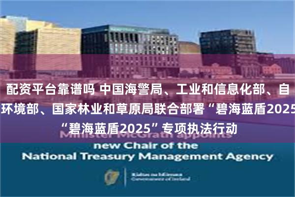 配资平台靠谱吗 中国海警局、工业和信息化部、自然资源部、生态环境部、国家林业和草原局联合部署“碧海蓝盾2025”专项执法行动