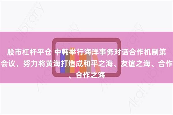 股市杠杆平仓 中韩举行海洋事务对话合作机制第三次会议，努力将黄海打造成和平之海、友谊之海、合作之海