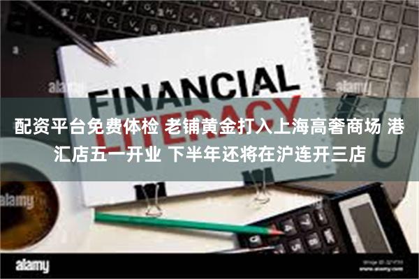 配资平台免费体检 老铺黄金打入上海高奢商场 港汇店五一开业 下半年还将在沪连开三店