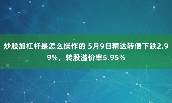 炒股加杠杆是怎么操作的 5月9日精达转债下跌2.99%，转股溢价率5.95%