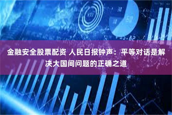 金融安全股票配资 人民日报钟声：平等对话是解决大国间问题的正确之道