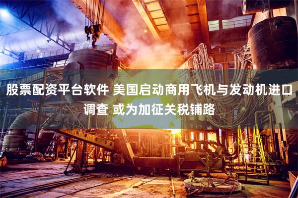 股票配资平台软件 美国启动商用飞机与发动机进口调查 或为加征关税铺路
