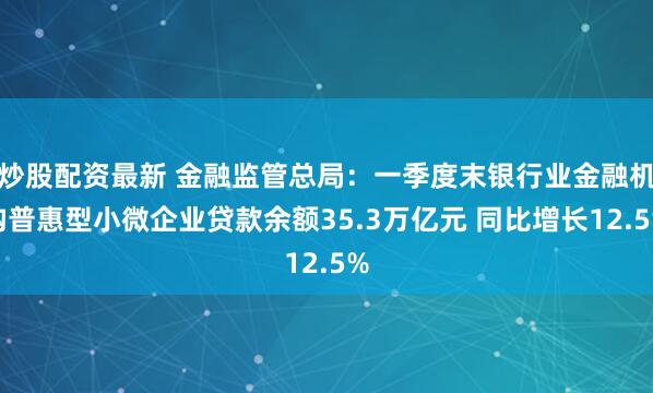 炒股配资最新 金融监管总局：一季度末银行业金融机构普惠型小微企业贷款余额35.3万亿元 同比增长12.5%