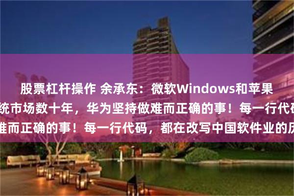 股票杠杆操作 余承东：微软Windows和苹果macOS长期掌控操作系统市场数十年，华为坚持做难而正确的事！每一行代码，都在改写中国软件业的历史