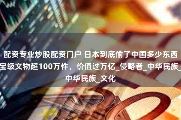 配资专业炒股配资门户 日本到底偷了中国多少东西？国宝级文物超100万件，价值过万亿_侵略者_中华民族_文化