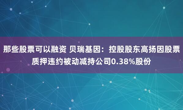 那些股票可以融资 贝瑞基因：控股股东高扬因股票质押违约被动减持公司0.38%股份