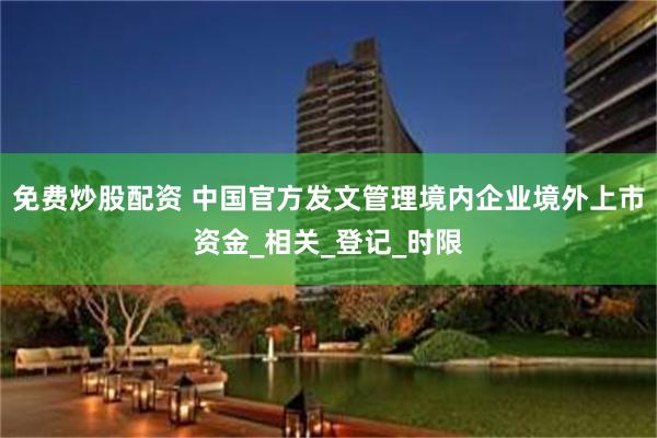 免费炒股配资 中国官方发文管理境内企业境外上市资金_相关_登记_时限