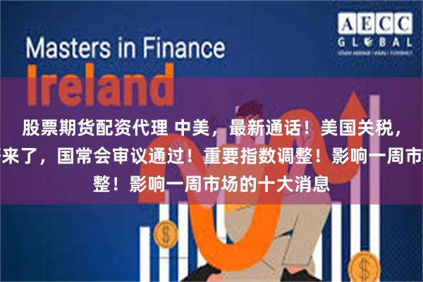 股票期货配资代理 中美，最新通话！美国关税，大消息！利好来了，国常会审议通过！重要指数调整！影响一周市场的十大消息