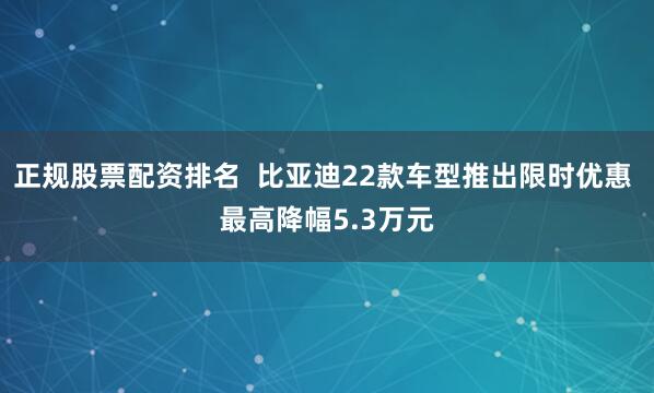 正规股票配资排名  比亚迪22款车型推出限时优惠 最高降幅5.3万元