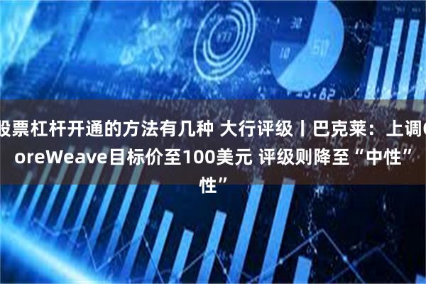 股票杠杆开通的方法有几种 大行评级丨巴克莱：上调CoreWeave目标价至100美元 评级则降至“中性”