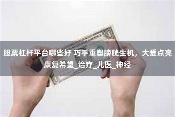 股票杠杆平台哪些好 巧手重塑膀胱生机，大爱点亮康复希望_治疗_儿医_神经