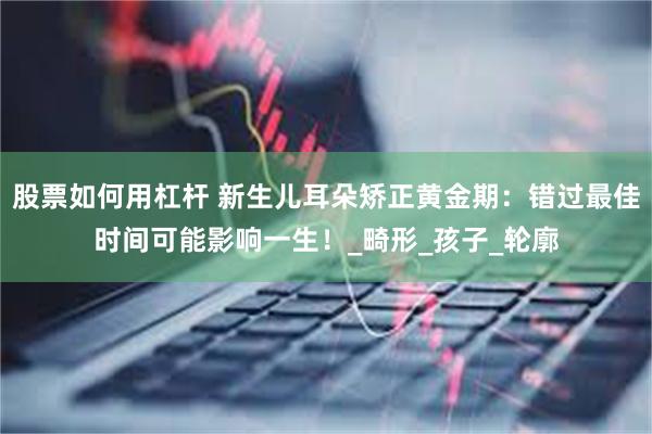 股票如何用杠杆 新生儿耳朵矫正黄金期：错过最佳时间可能影响一生！_畸形_孩子_轮廓