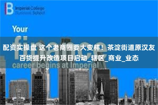 配资实操盘 这个老商圈要大变样！茶淀街道原汉友百货提升改造项目启动_辖区_商业_业态