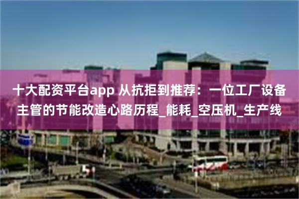 十大配资平台app 从抗拒到推荐：一位工厂设备主管的节能改造心路历程_能耗_空压机_生产线