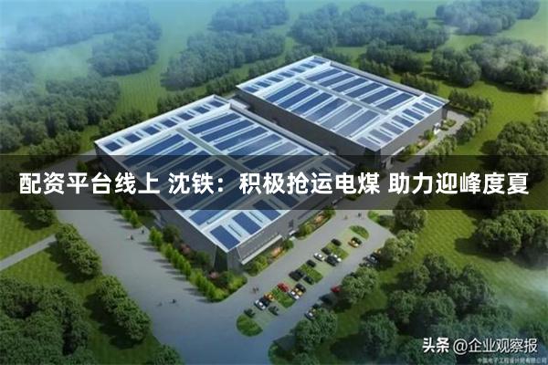 配资平台线上 沈铁：积极抢运电煤 助力迎峰度夏