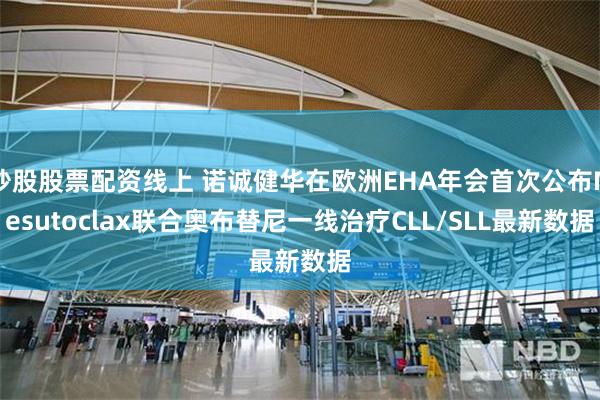 炒股股票配资线上 诺诚健华在欧洲EHA年会首次公布Mesutoclax联合奥布替尼一线治疗CLL/SLL最新数据