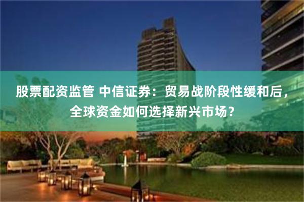 股票配资监管 中信证券：贸易战阶段性缓和后，全球资金如何选择新兴市场？
