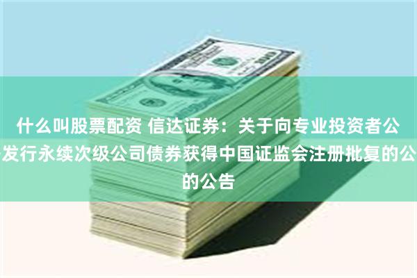 什么叫股票配资 信达证券：关于向专业投资者公开发行永续次级公司债券获得中国证监会注册批复的公告