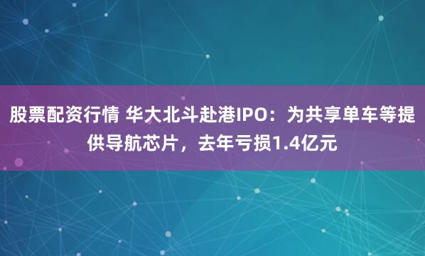 股票配资行情 华大北斗赴港IPO：为共享单车等提供导航芯片，去年亏损1.4亿元