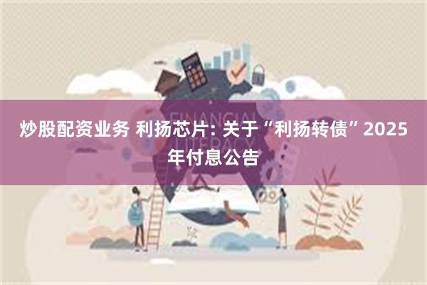 炒股配资业务 利扬芯片: 关于“利扬转债”2025年付息公告