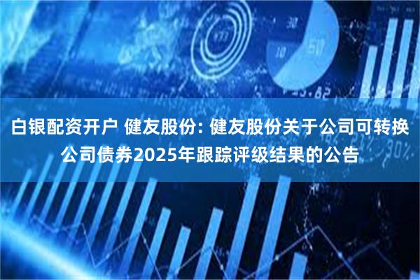 白银配资开户 健友股份: 健友股份关于公司可转换公司债券2025年跟踪评级结果的公告