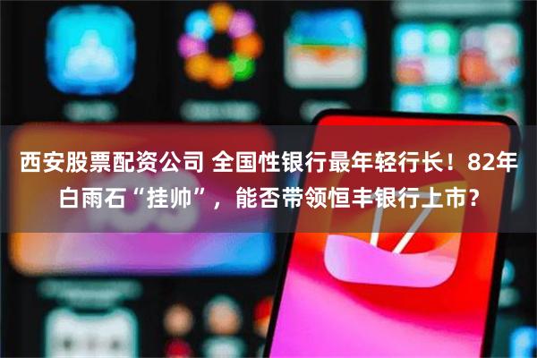 西安股票配资公司 全国性银行最年轻行长！82年白雨石“挂帅”，能否带领恒丰银行上市？