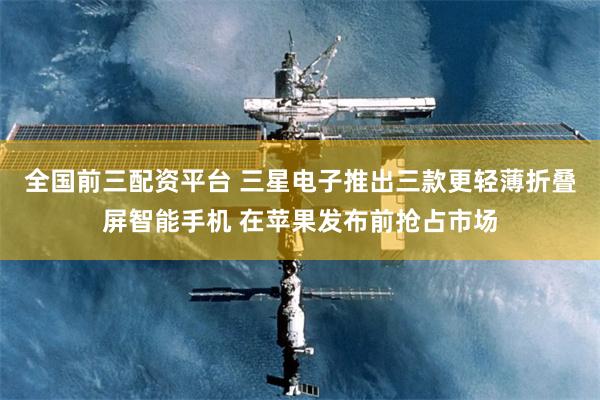 全国前三配资平台 三星电子推出三款更轻薄折叠屏智能手机 在苹果发布前抢占市场
