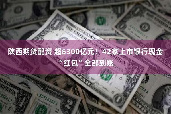 陕西期货配资 超6300亿元！42家上市银行现金“红包”全部到账