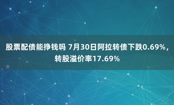 股票配债能挣钱吗 7月30日阿拉转债下跌0.69%，转股溢价率17.69%