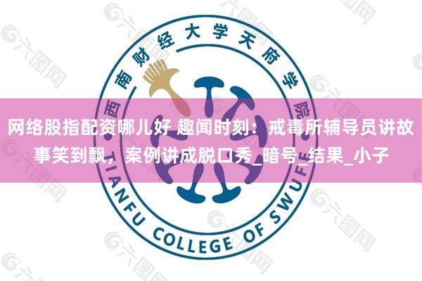网络股指配资哪儿好 趣闻时刻：戒毒所辅导员讲故事笑到飘，案例讲成脱口秀_暗号_结果_小子