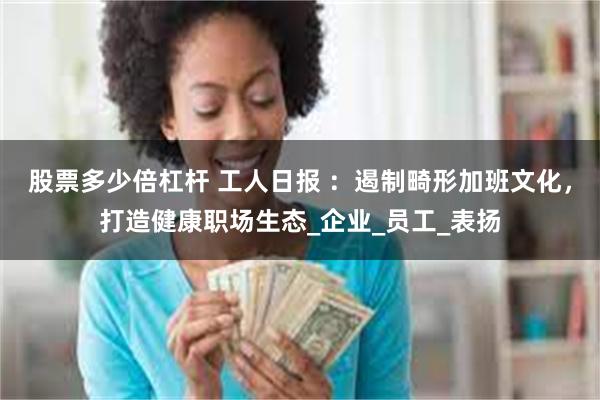 股票多少倍杠杆 工人日报 ：遏制畸形加班文化，打造健康职场生态_企业_员工_表扬