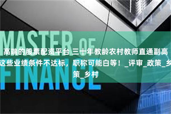 高端的股票配资平台 三十年教龄农村教师直通副高？这些业绩条件不达标，职称可能白等！_评审_政策_乡村