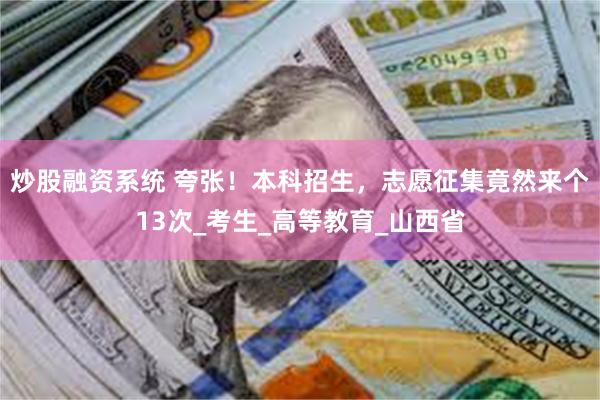 炒股融资系统 夸张！本科招生，志愿征集竟然来个13次_考生_高等教育_山西省