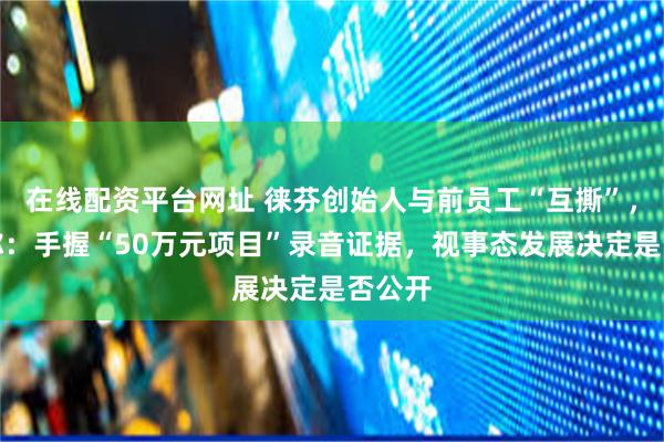 在线配资平台网址 徕芬创始人与前员工“互撕”，公司称：手握“50万元项目”录音证据，视事态发展决定是否公开