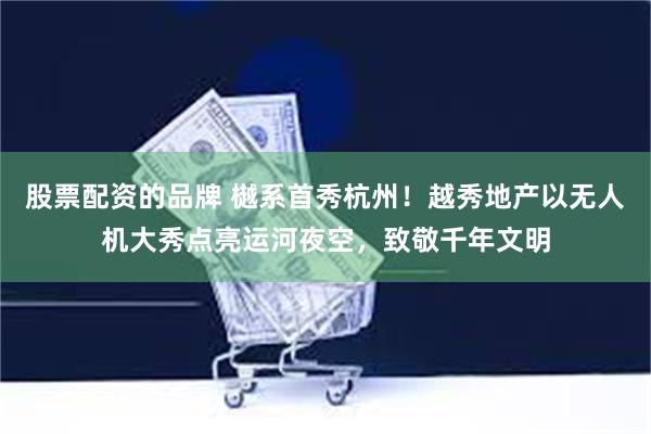 股票配资的品牌 樾系首秀杭州！越秀地产以无人机大秀点亮运河夜空，致敬千年文明