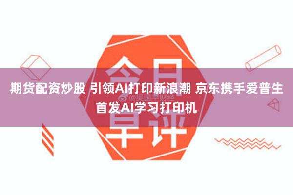 期货配资炒股 引领AI打印新浪潮 京东携手爱普生首发AI学习打印机