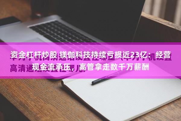 资金杠杆炒股 镁伽科技持续亏损近23亿：经营现金流承压，高管拿走数千万薪酬