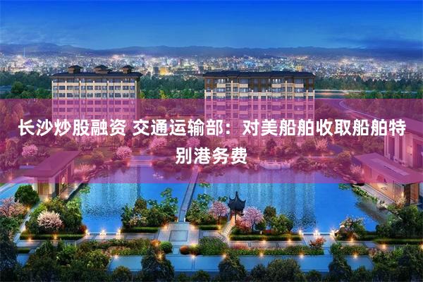 长沙炒股融资 交通运输部：对美船舶收取船舶特别港务费