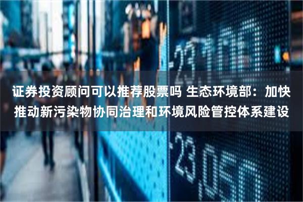 证券投资顾问可以推荐股票吗 生态环境部:加快推动新污染物协同治理和环境风险管控体系建设